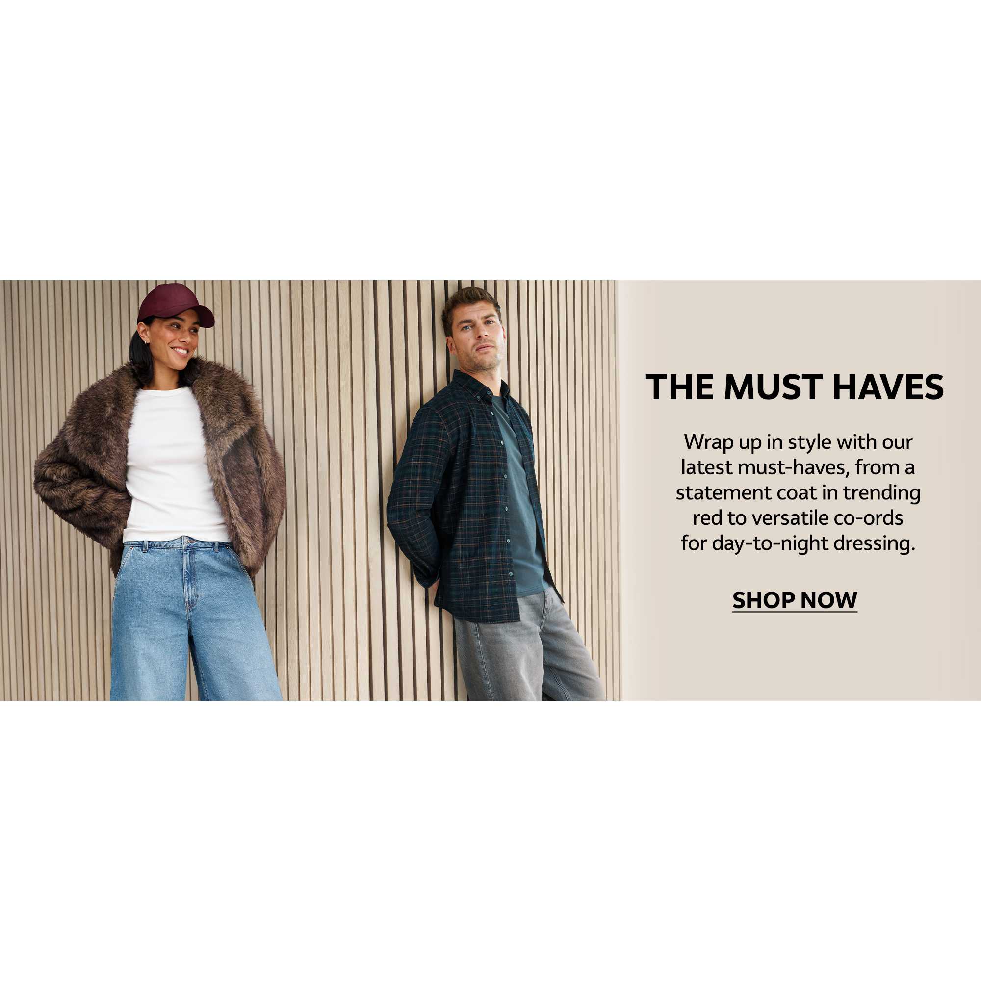 The must haves. Wrap up in style with our latest must-haves, from a statement coat in trending red to versatile co-ords for day-to-night dressing.