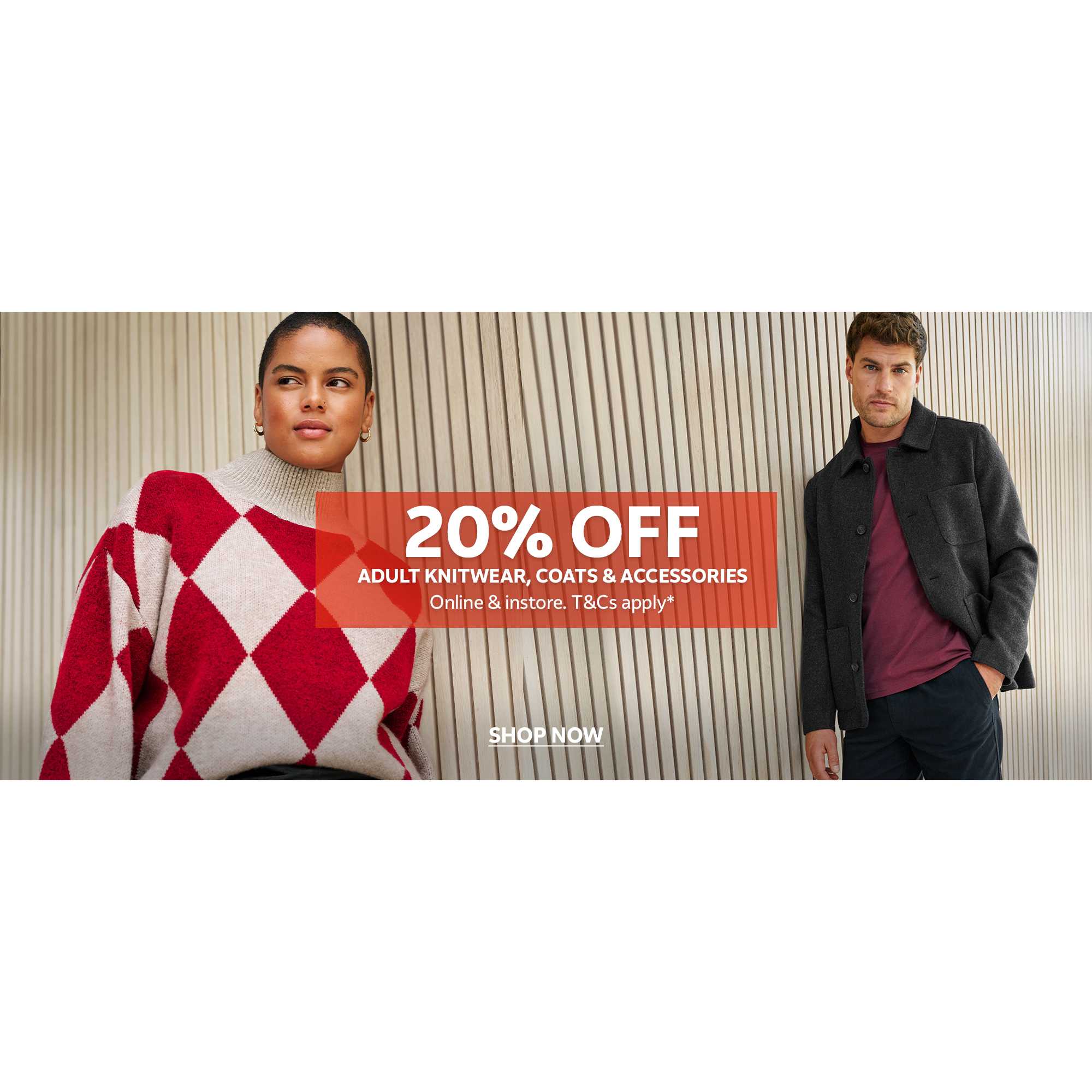 20% off adult knitwear, coats & accessories. Online & in-store. T&Cs apply*.