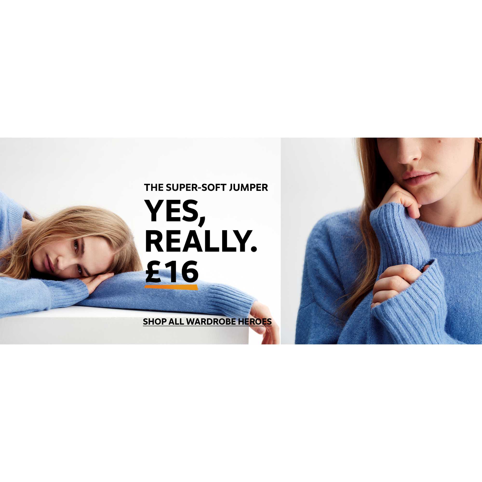 Shop all wardrobe heros. The super-soft jumper. Yes, really. £16.