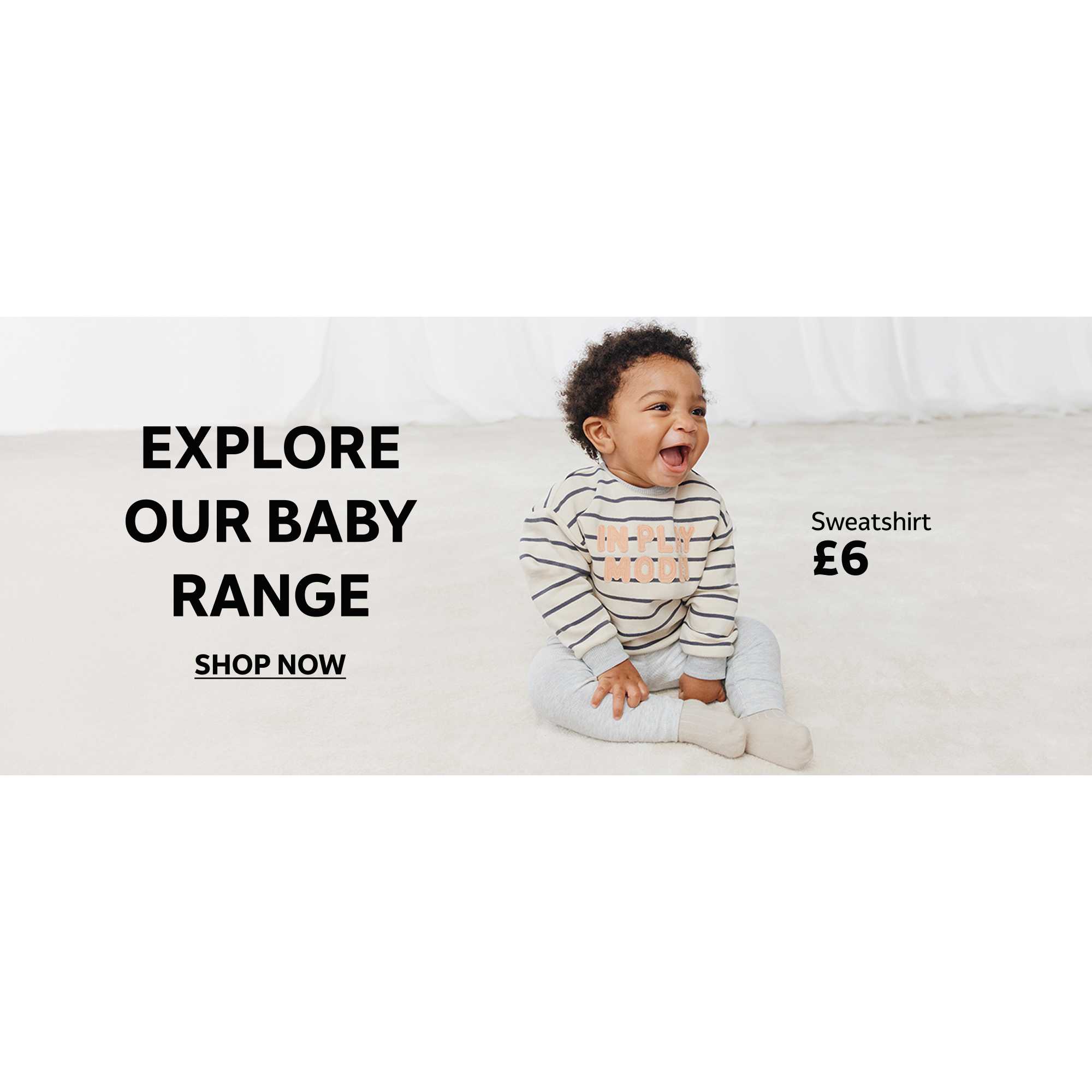 Sweatshirt £6. Explore our baby range. Shop now.