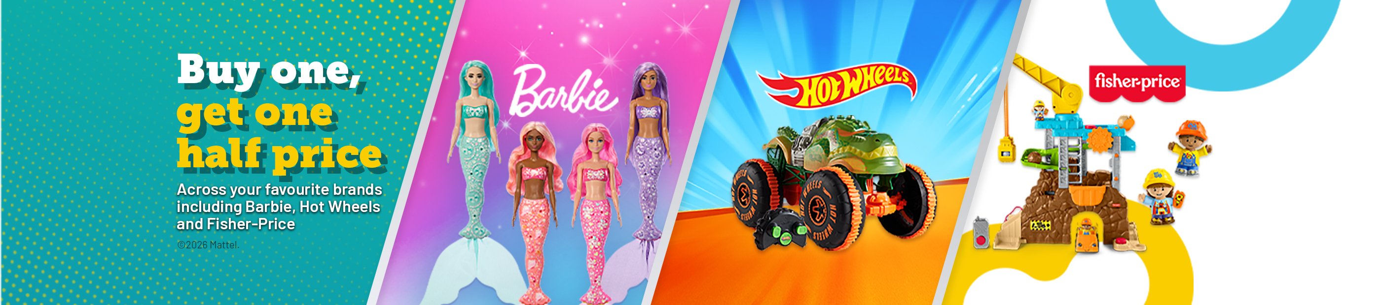 Barbie. Hot Wheel. Fister-price. buy one get one half price. Across your favourite brands including barbie, Hot Wheels and Fisher-Price. 
