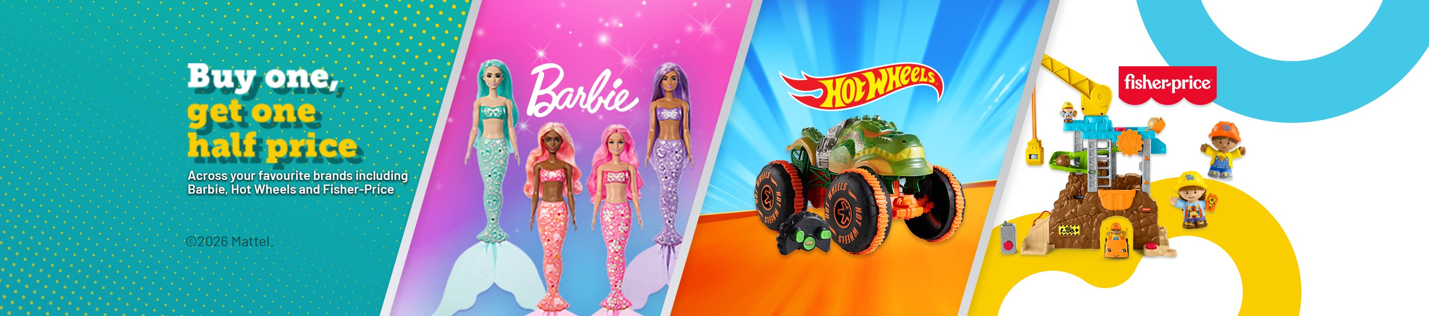 Barbie. Hot Wheel. Fister-price. buy one get one half price. Across your favourite brands including barbie, Hot Wheels and Fisher-Price. 