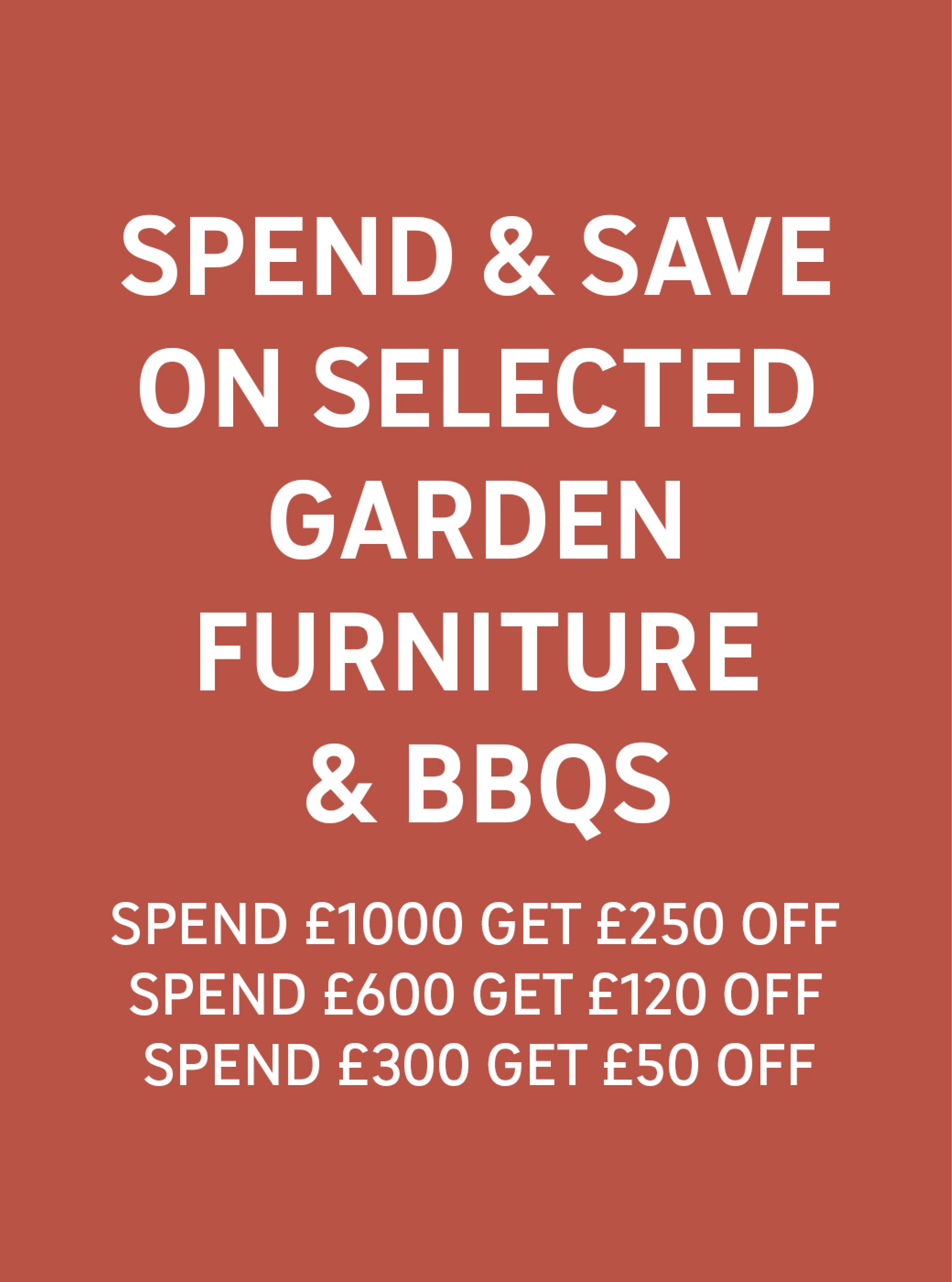 Spend & Save on selected garden furniture & BBQs Spend £1000 get £250 off, Spend £600 get £120 off, Spend £300 get £50 off.