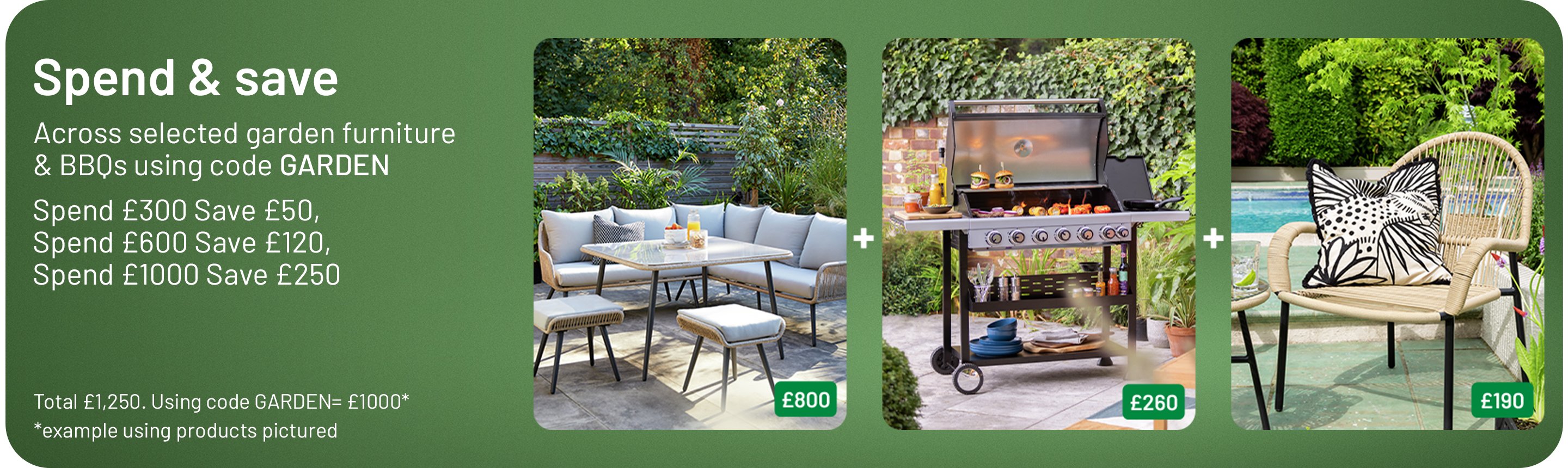 Spend & save across selected garden furniture & BBQs using code GARDEN. Spend £300 Save £50, Spend £600 Save £120, Spend £1000 Save £250. Total £1,250. Using code GARDEN= £1000*. *example using products pictured.