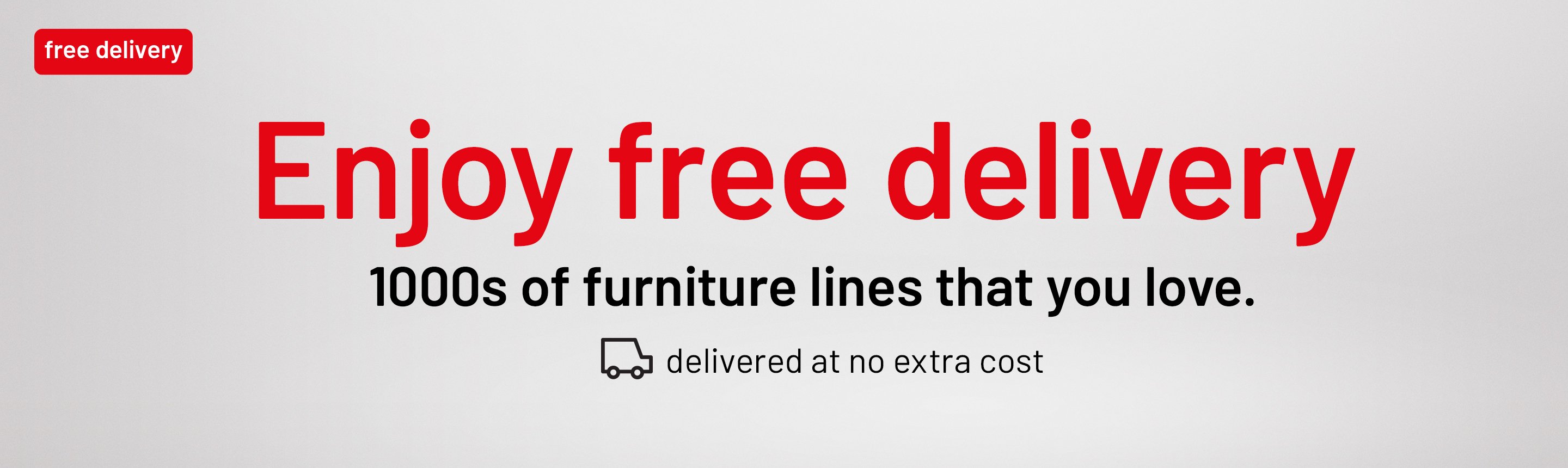 Free Delivery. Enjoy free delivery. 1000s of furniture lines that you love. Delivered at no extra cost.