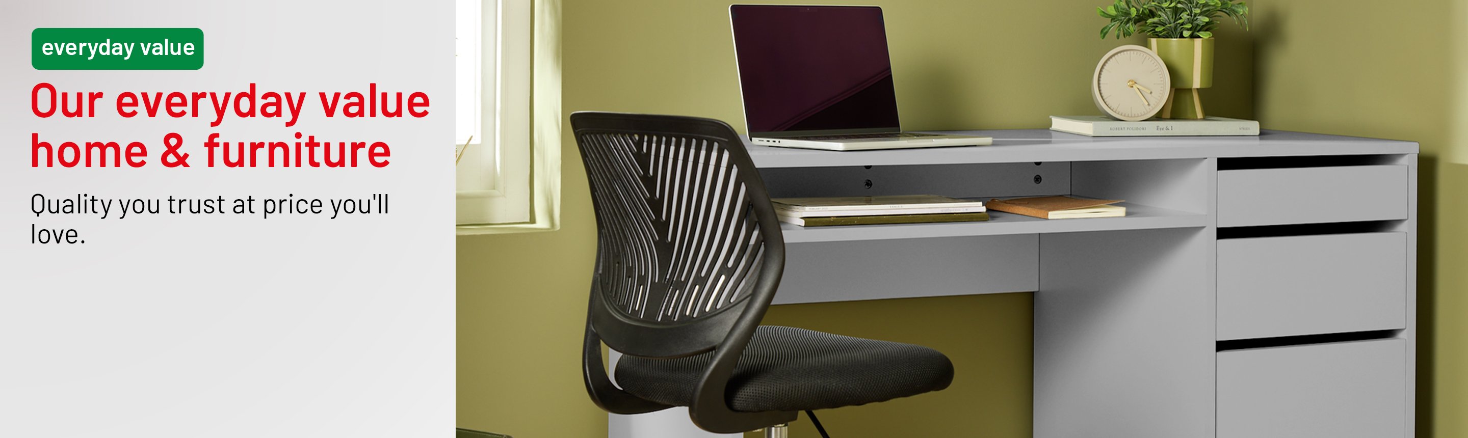 Everyday value. Our everyday value home & furniture. Quality you trust at price you'll love.