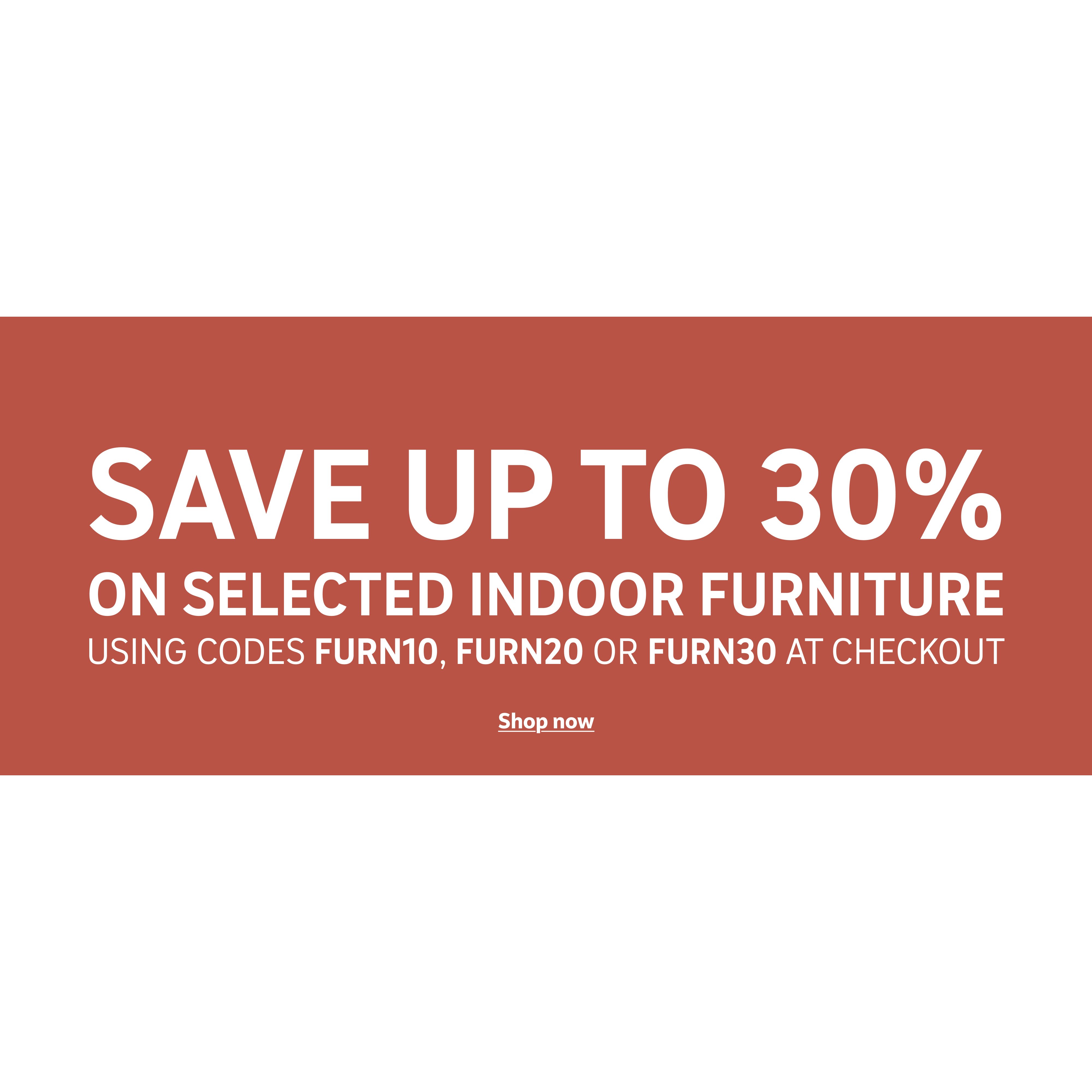 Save up to 30% on selected indoor furniture using codes FURN10, FURN20 or FURN30 at checkout.