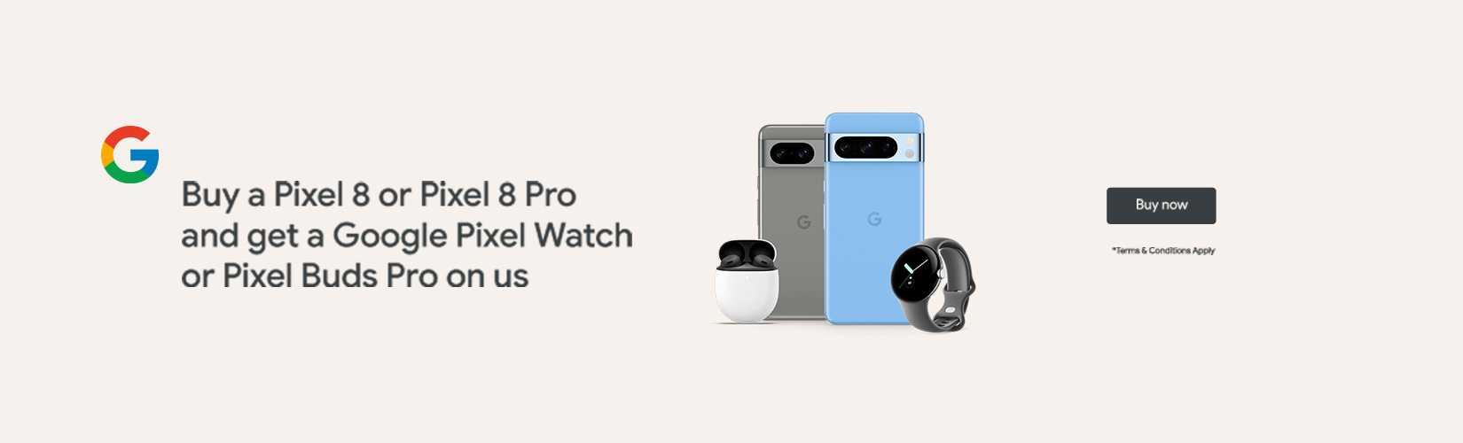 Buy a Pixel 8 or Pixel 8 Pro and get a Google Pixel Watch or Pixel Buds Pro on us.