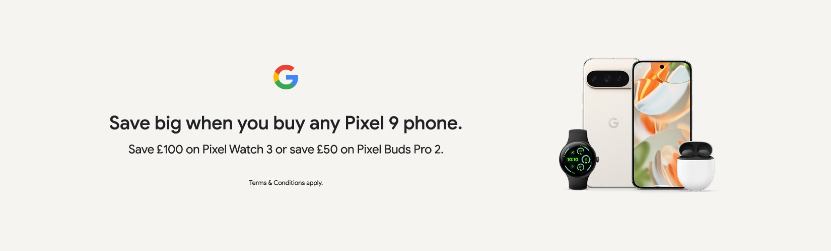 Google. Save big when you buy any pixel 9 phone. Save £100 on pixel watch 3 or save £50 on pixel buds pro 2.