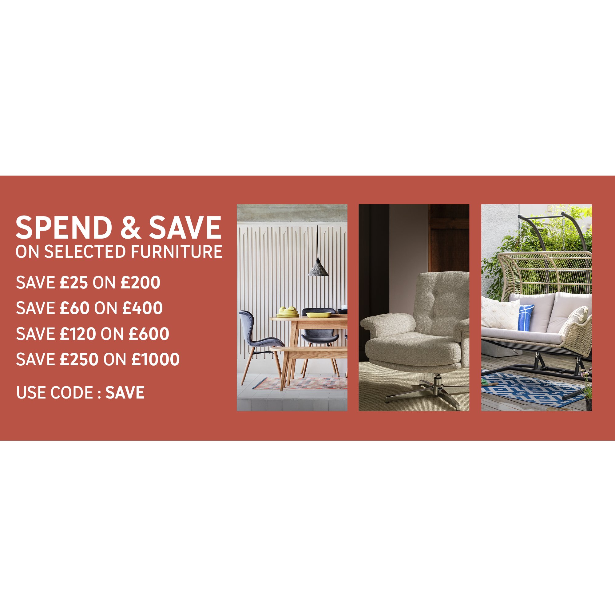 Spend & Save on selected furniture using code SAVE Save £25 on £200 Save £60 on £400 Save £120 on £600 Save £250 on £1000.