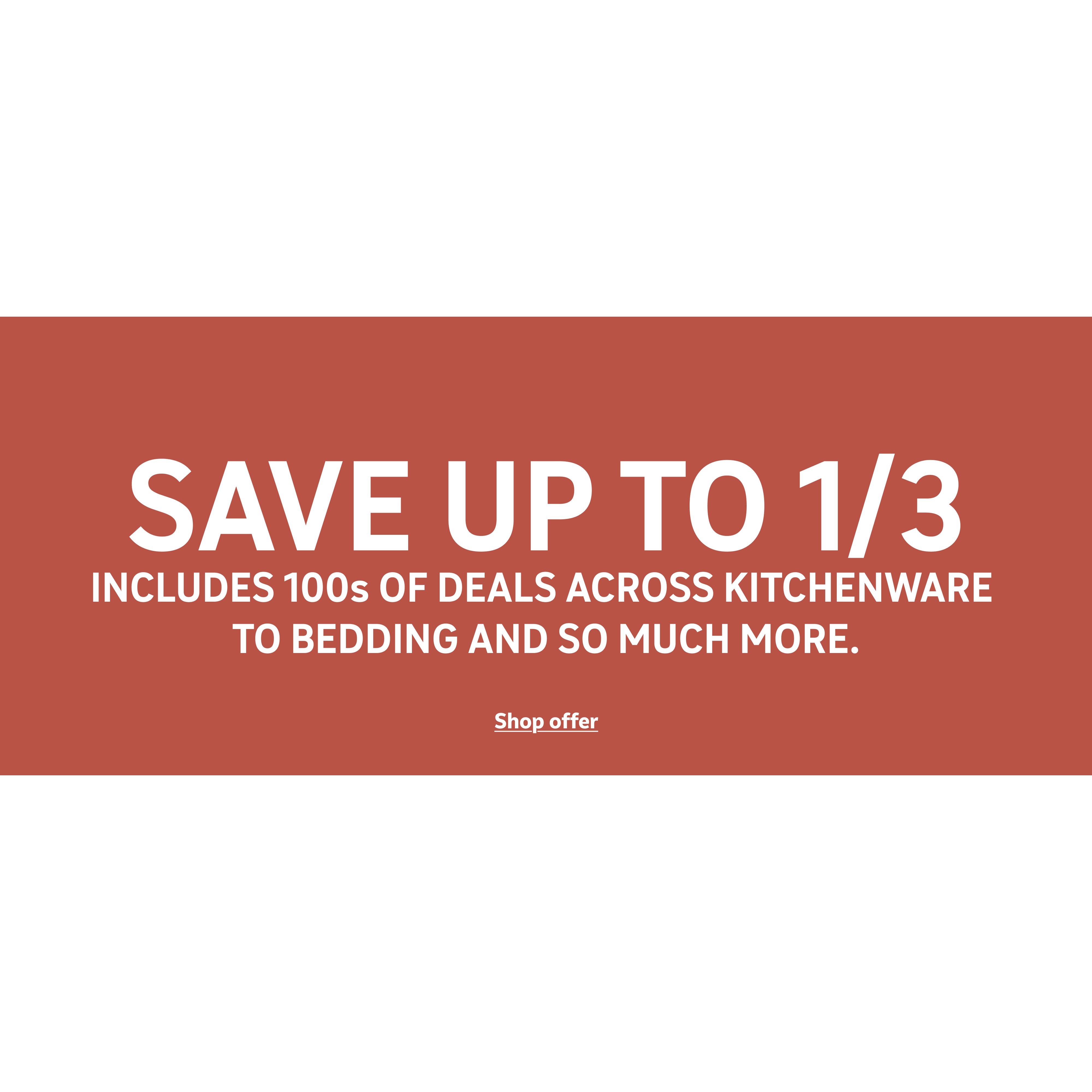 Save up to 1/3 on selected homewares Includes 100s of deals across kitchenware to bedding and so much more.