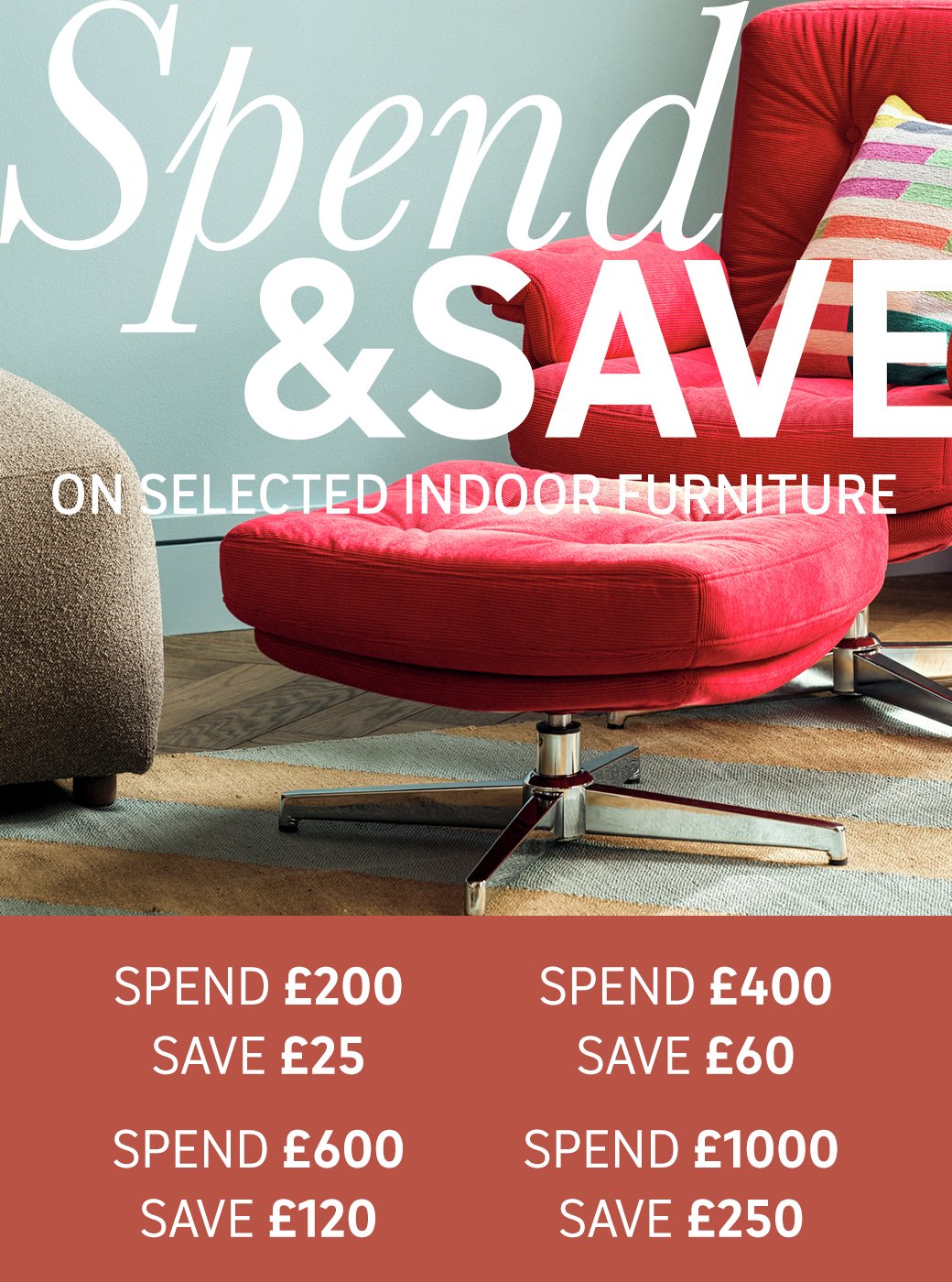 Spend and save on selected indoor furniture. Save £25 on £200 / Save £60 on £400 / Save £120 on £600 / Save £250 on £1000. Shop now.