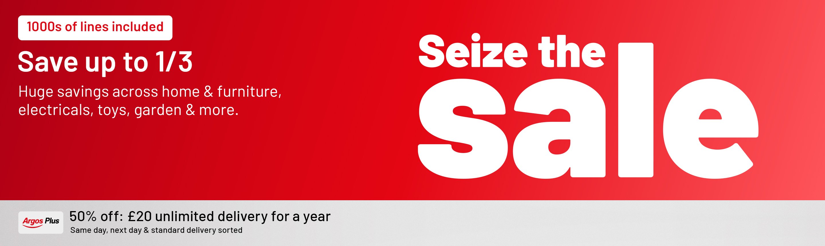Seize the sale. 1000s of lines included. Save up to 1/3. Huge savings across home & furniture, electricals, toys, garden & more. Argos Plus 50% off, now £20 Unlimited same day, next day and standard delivery for a year.