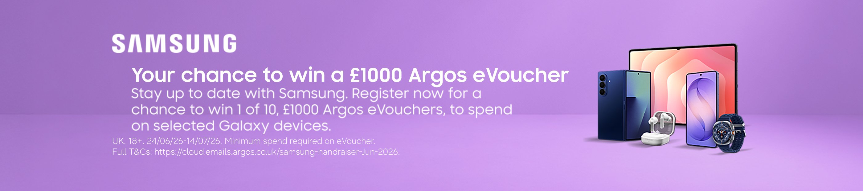 Samsung. Your chance to win a £1000 Argos eVoucher stay up to date with Samsung. Register now for a chance to win 1 of 10, £1000 Argos eVouchers, to spend on selected Galaxy devices.