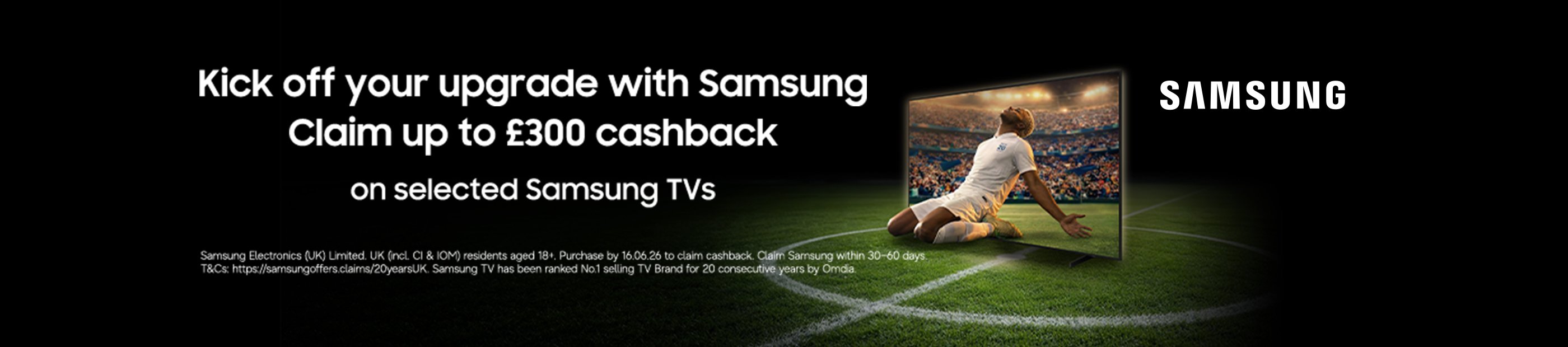 Samsung. Kick off your upgrade with Samsung claim up to £300 cashback on selected Samsung TVs.