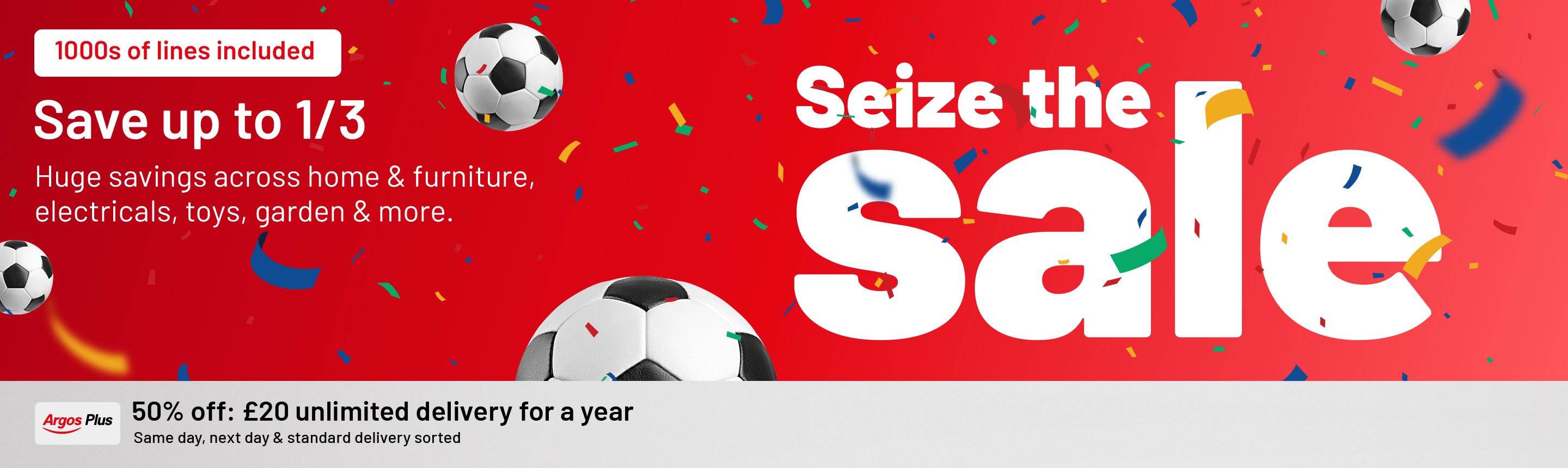 Seize the sale. 1000s of lines included. Save up to 1/3. Huge savings across home & furniture, electricals, toys, garden & more. Argos Plus 50% off, now £20 Unlimited same day, next day and standard delivery for a year.