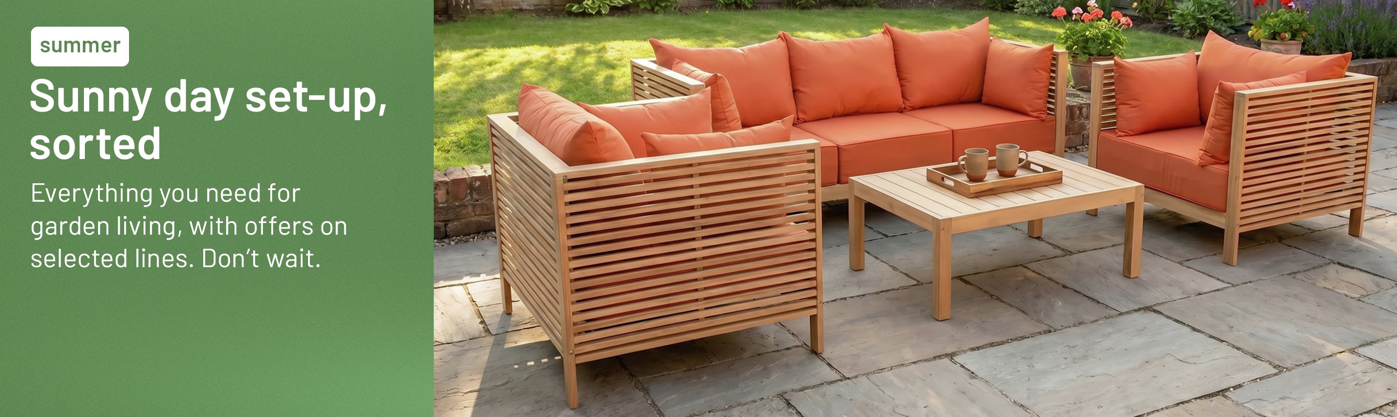 Sunny day set-up, sorted. Everything you need for garden living, with offers on selected lines. Don’t wait.