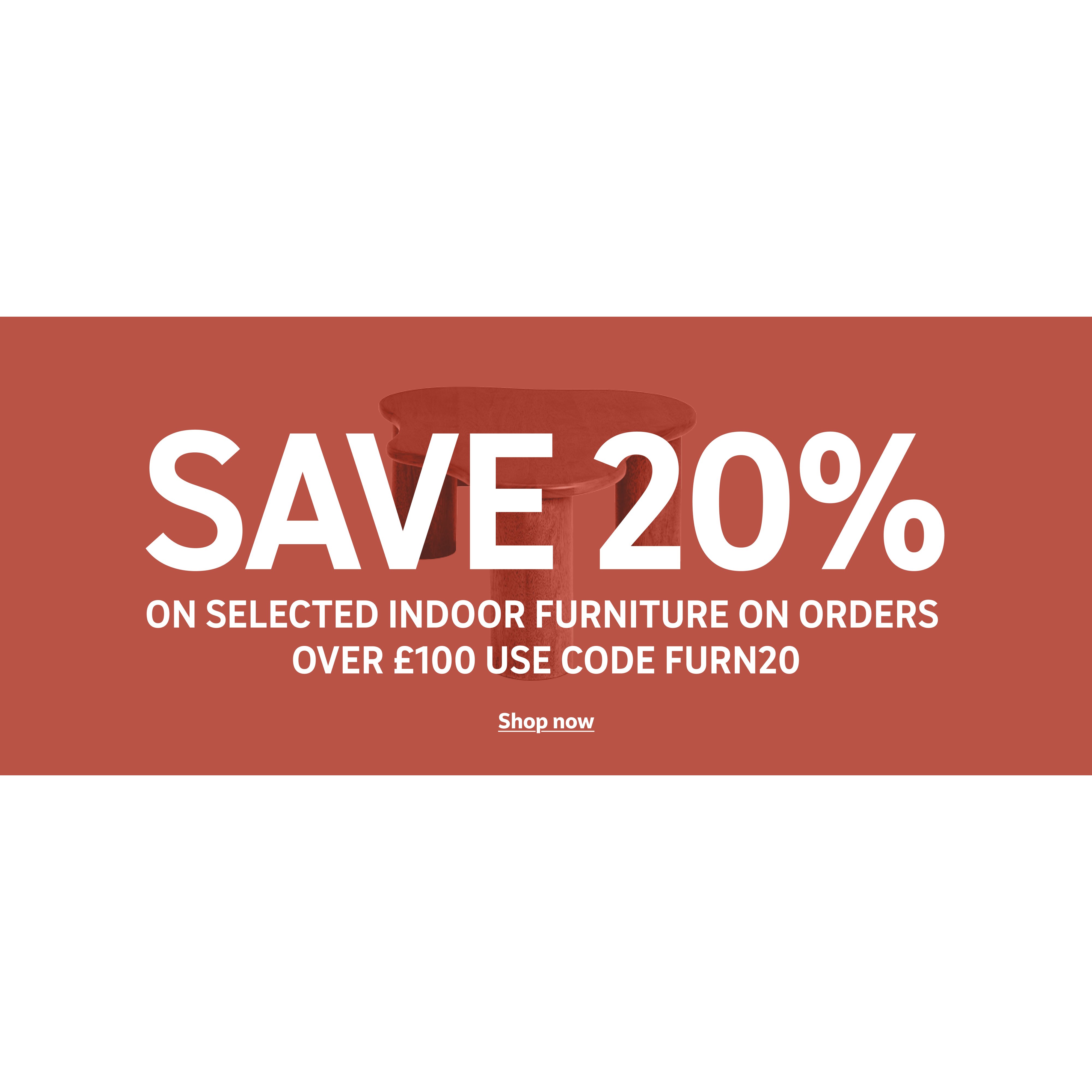 Save 20% on selected indoor furniture on orders over £100. Use code FURN20. Shop now.
