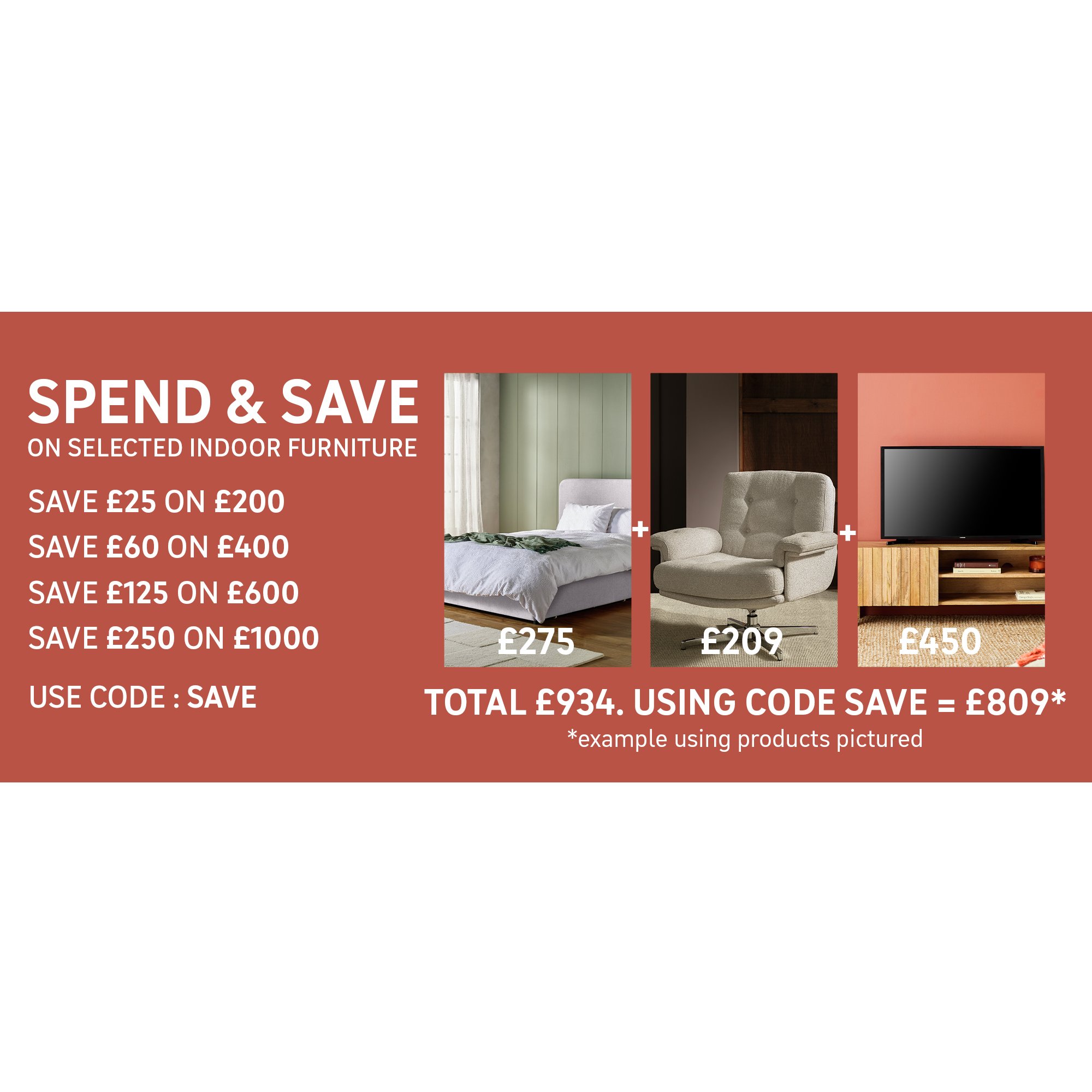 Spend and Save on selected Indoor Furniture - Using Code SAVE Save £25 on £200 / Save £60 on £400 / Save £125 on £600 / Save £250 on £1000. Shop the offer.