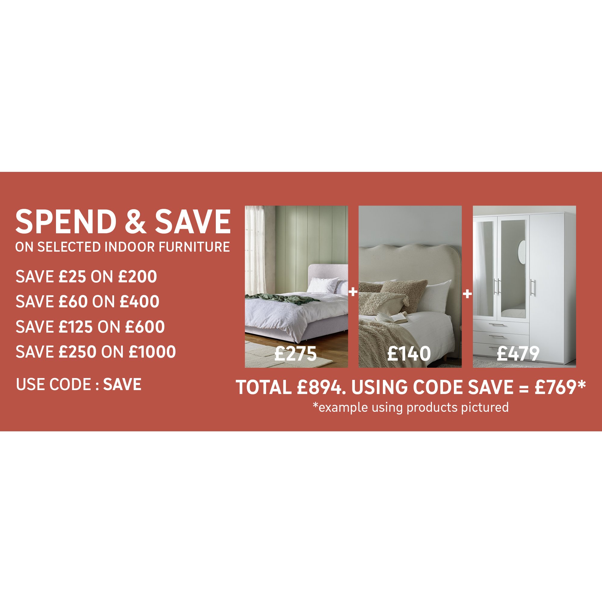 Spend and Save on selected Indoor Furniture - Using Code SAVE Save £25 on £200 / Save £60 on £400 / Save £125 on £600 / Save £250 on £1000. Shop the offer.