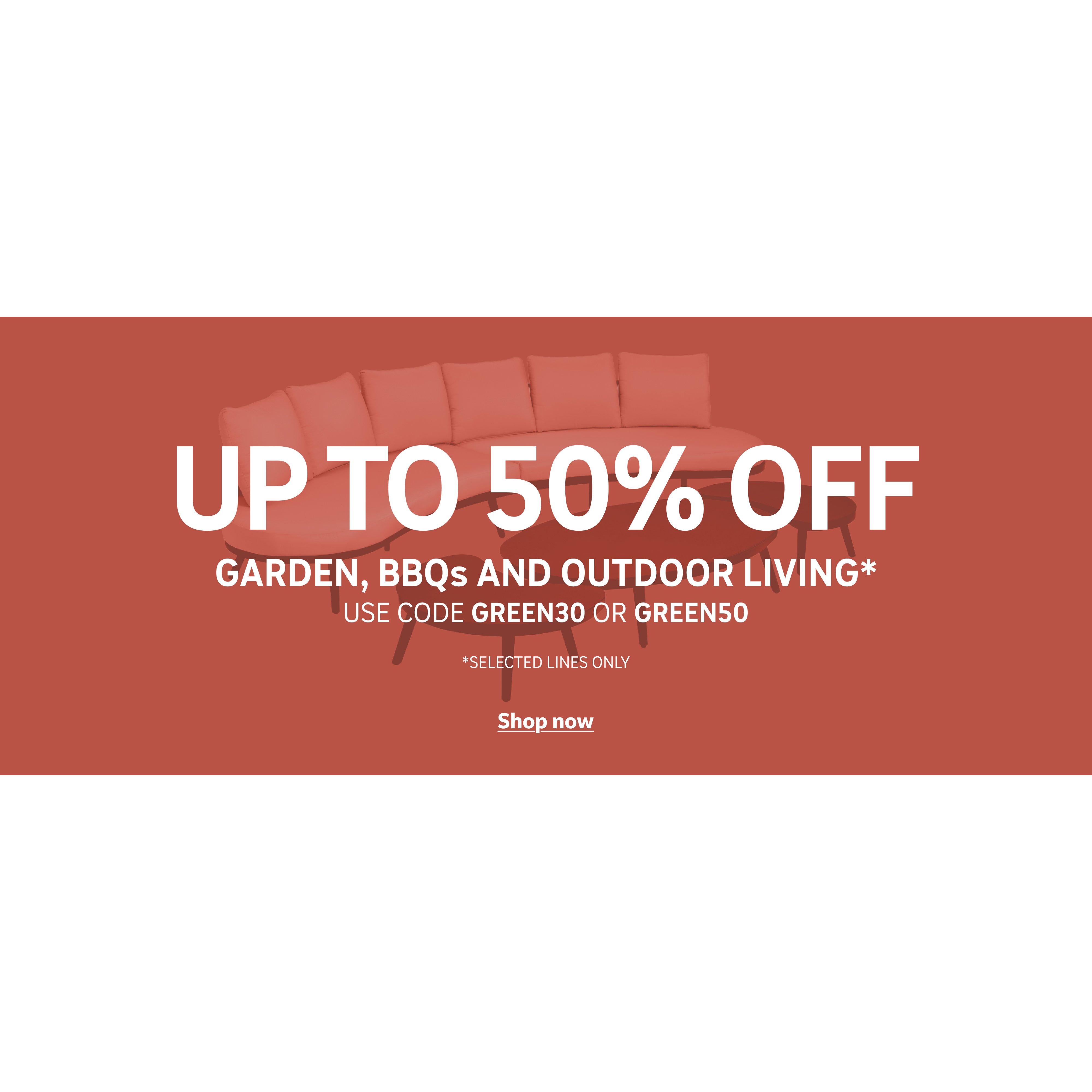 Up to 50% off garden,bbqs & outdoor living* Use codes GREEN30 or GREEN50. *Selected lines only. Shop now.