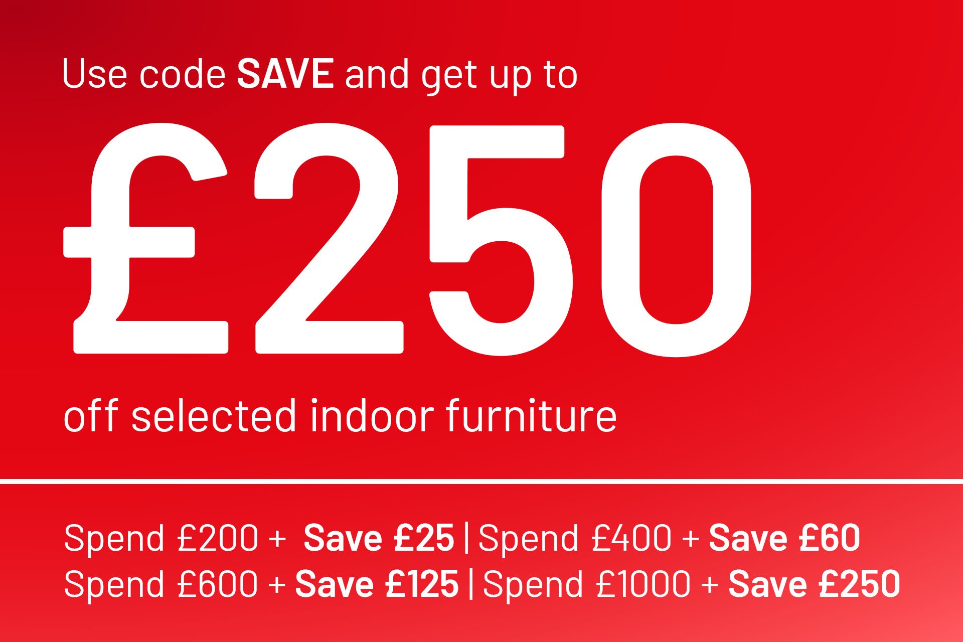 Spend & save on selected indoor furniture. Save £25 off £200, £60 off £400, £125 off £600, £250 off £1,000.