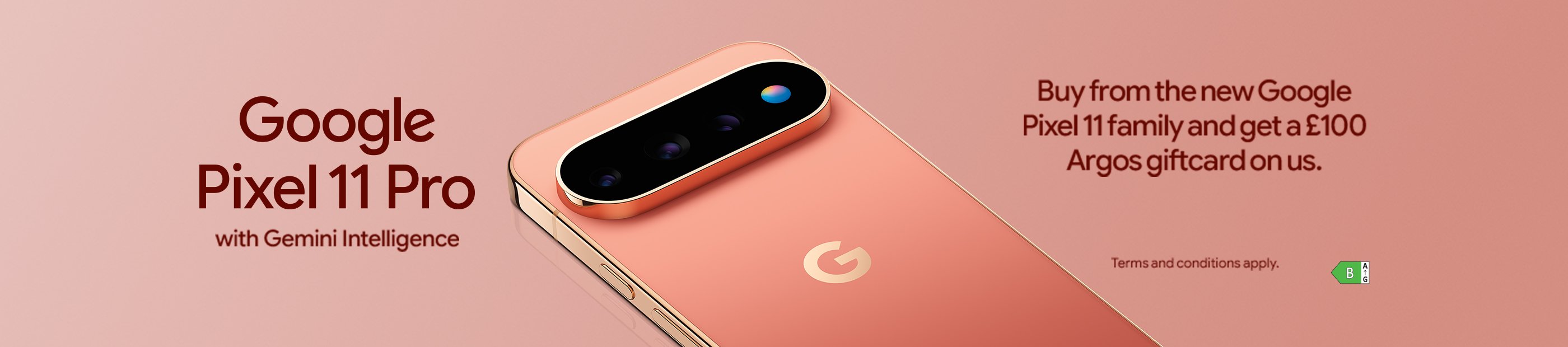 Google Pixel 11 Pro with Gemini Intelligence. Buy from the new Google Pixel 11 family and get a £100 Argos giftcard on us.