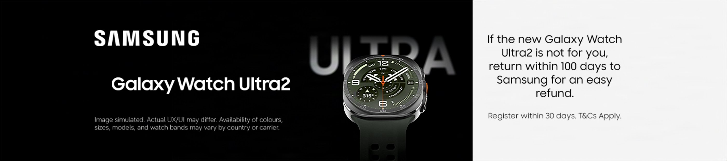 Samsung Galaxy Watch Ultra2. If the new Galaxy Watch Ultra2 is not for you, return it within 100 days to Samsung for an easy refund. Register within 30 days. T&Cs apply.