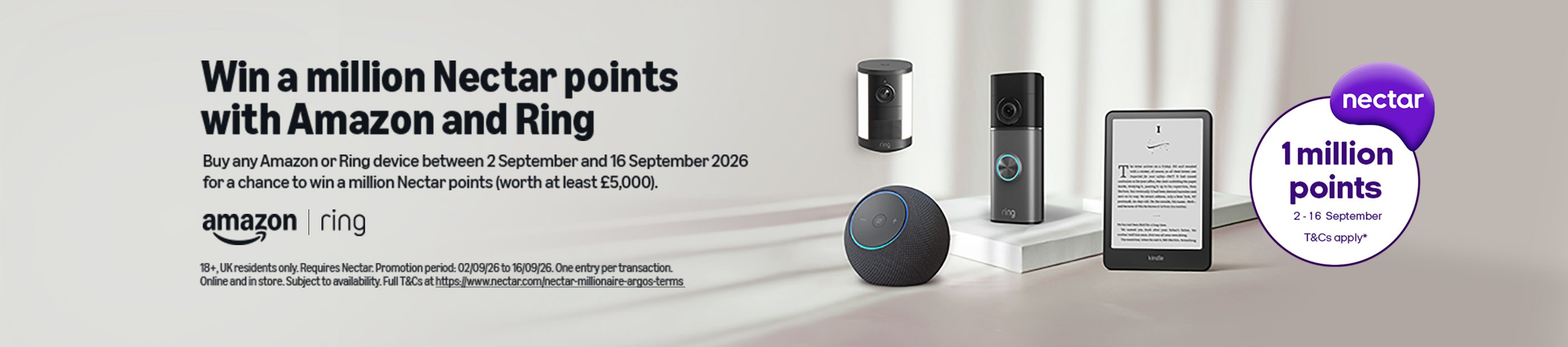 Amazon. Ring. Nectar 1 million points 2-16 September. T&Cs apply*. Win a million Nectar points with Amazon and Ring. Buy any Amazon or Ring device between 2 September and 16 September 2026 for a chance to win a million Nectar points (worth at least 5,000).