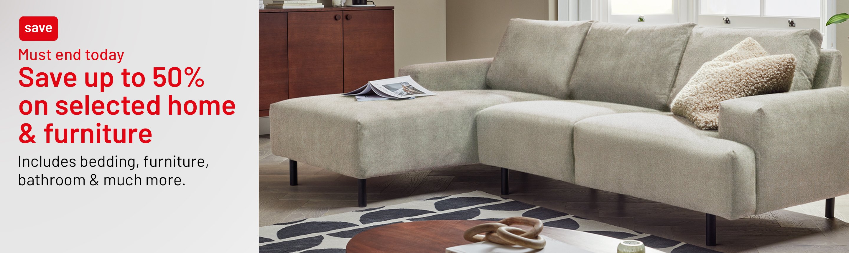 Save up to 50% on selected home and furniture. Includes bedding, furniture, bathroom & much more. Must end today.