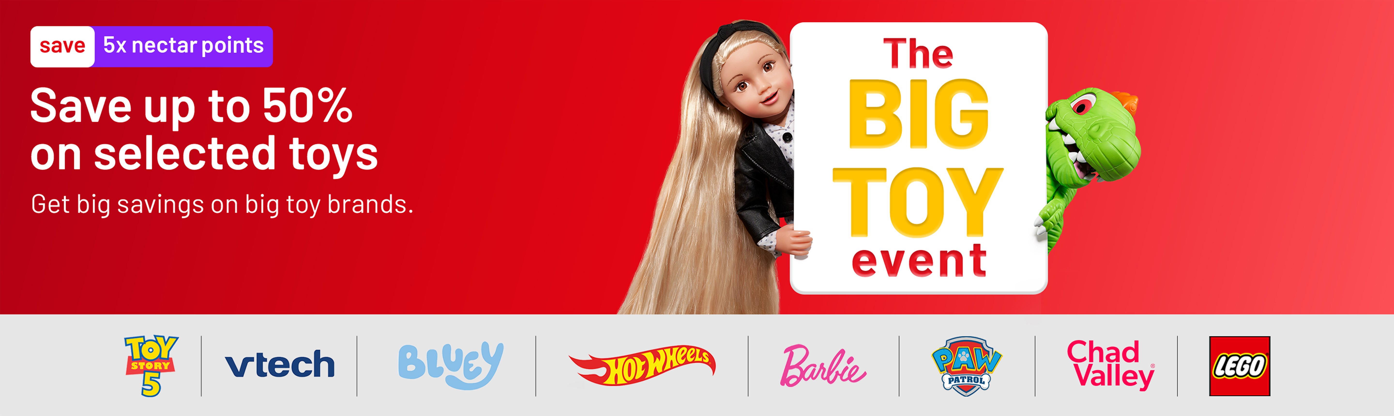 5x Nectar points. The Big Toy event. Save up to 50% on selected toys. Get big savings on big toy brands.