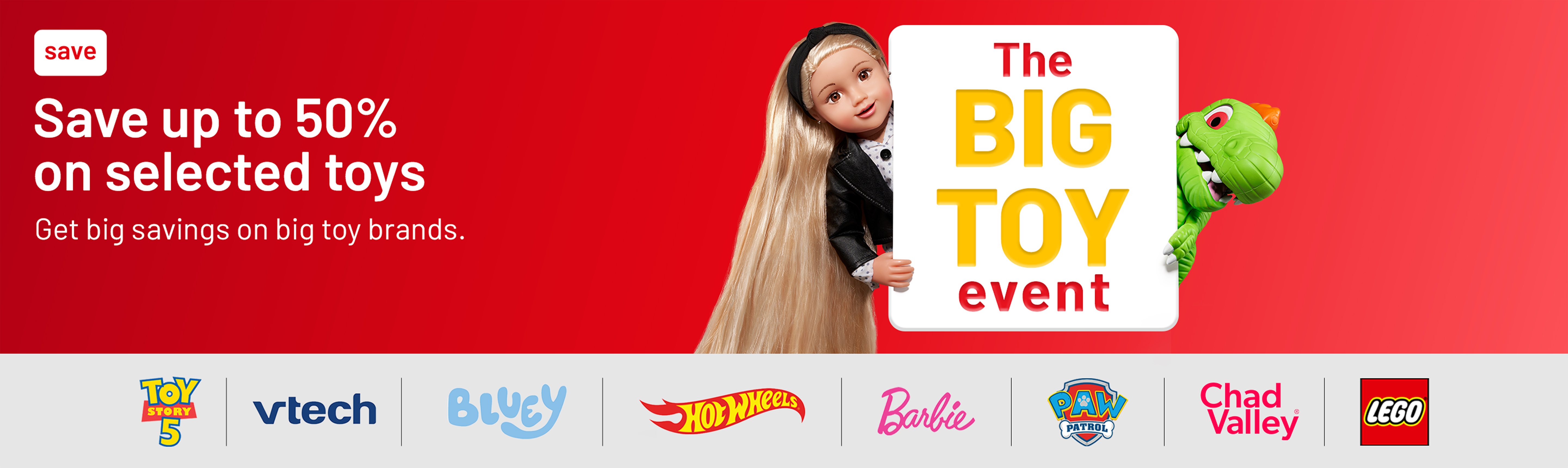 The Big Toy event. Save up to 50% on selected toys. Get big savings on big toy brands.