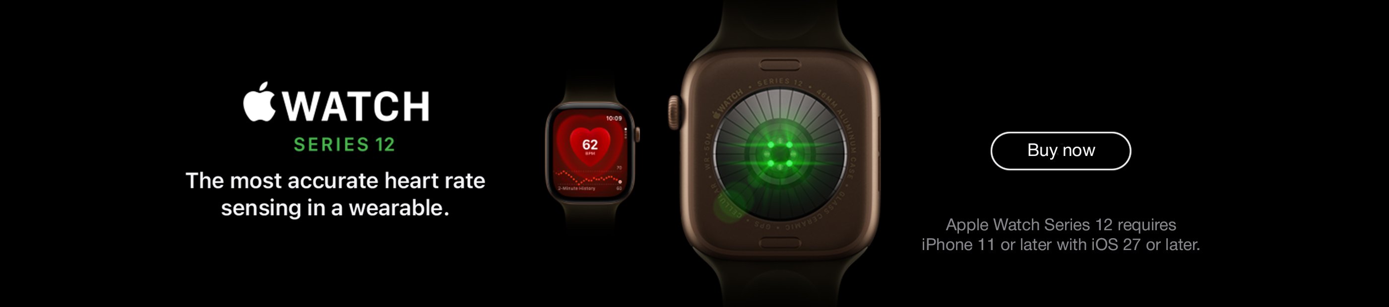Apple Watch Series 12. Apple Watch Series 12 requires iPhone 11 or later with iOS 27 or later. The most accurate heart rate sensing in a wearable. Buy now. 