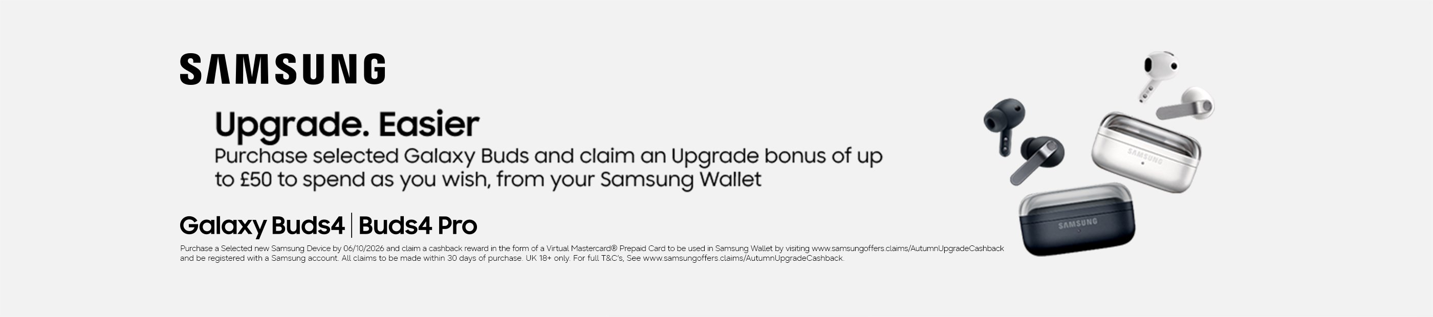 Samsung. Upgrade. Easier. Purchase selected Galaxy Buds and claim and upgrade bonus of up to £50 spend as you wish, from your Samsung wallet. Galaxy Buds4 | Buds4 pro.