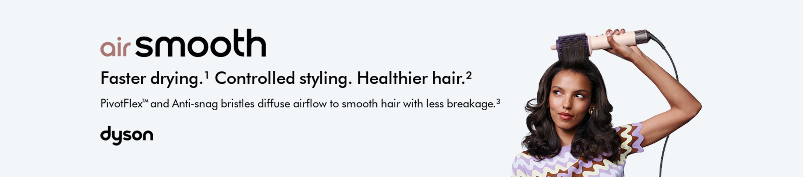 Dyson. Air Smooth. Faster drying. Controlled styling. Healthier hair.