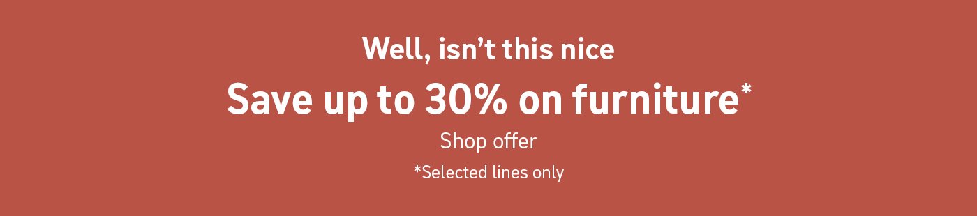 Well, isn't this nice. Save up to 30% on furniture*. Shop offer. * Selected lines only.