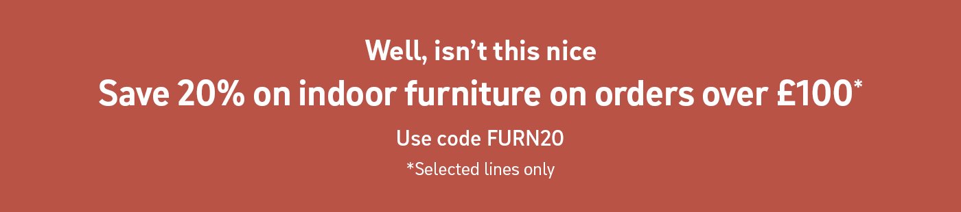 Well, isn't this nice. Save 20% on indoor furniture on orders over £100*. Use code FURN20. *Selected lines only.