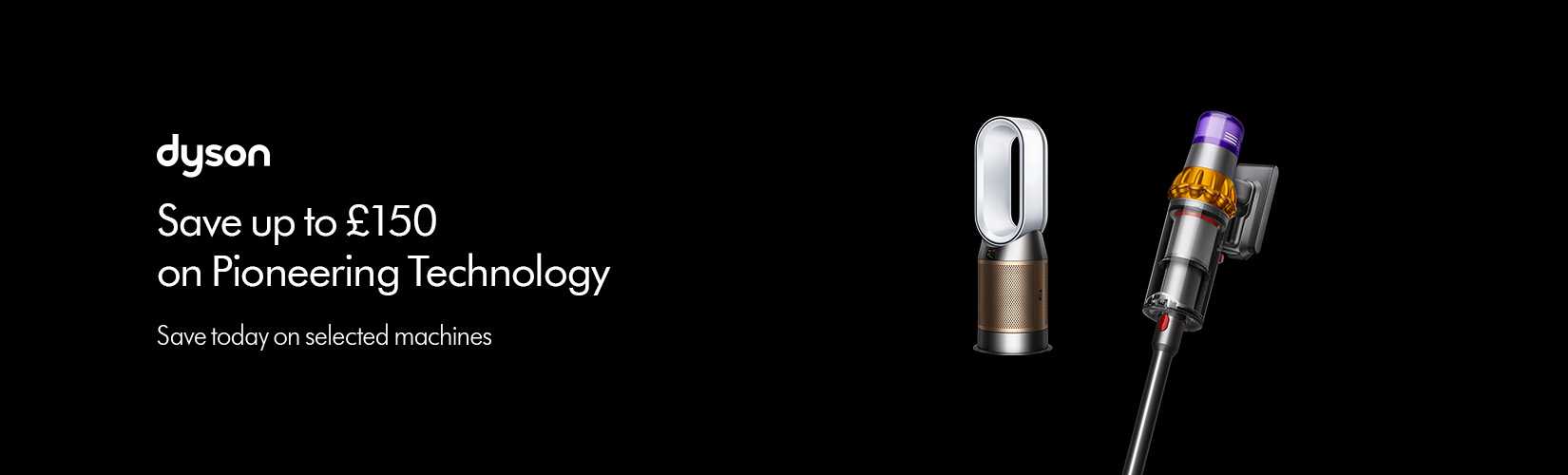 Dyson. Save up to £150 on Pioneering Technology.