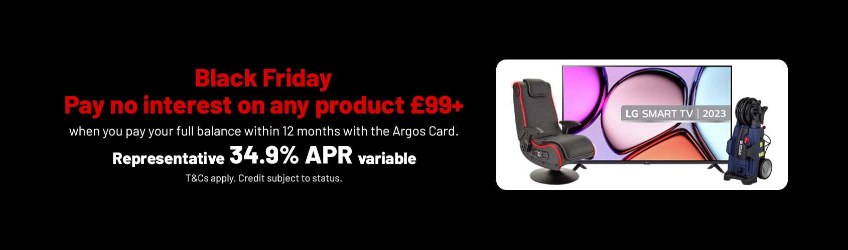 Black Friday. Pay no interest on any product £99+ when you pay your full balance within 12 months with the Argos Card. Representative 34.9% APR variable. T&Cs apply. Credit subject to status.