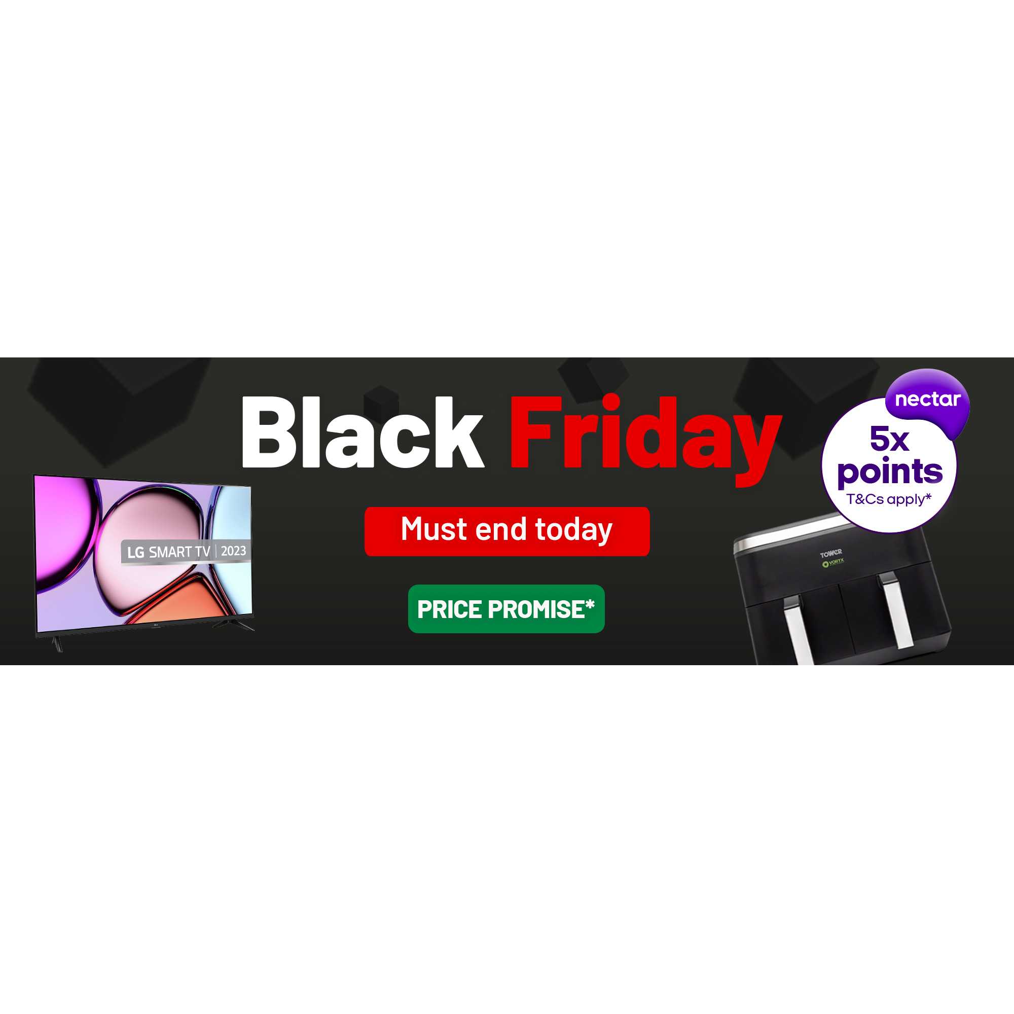 Black Friday. Must end today. *Purchase price will not go lower before 1 January 2024. Price Promise applies to Price Promise badged products purchased between 1 November & 28 November 2023.