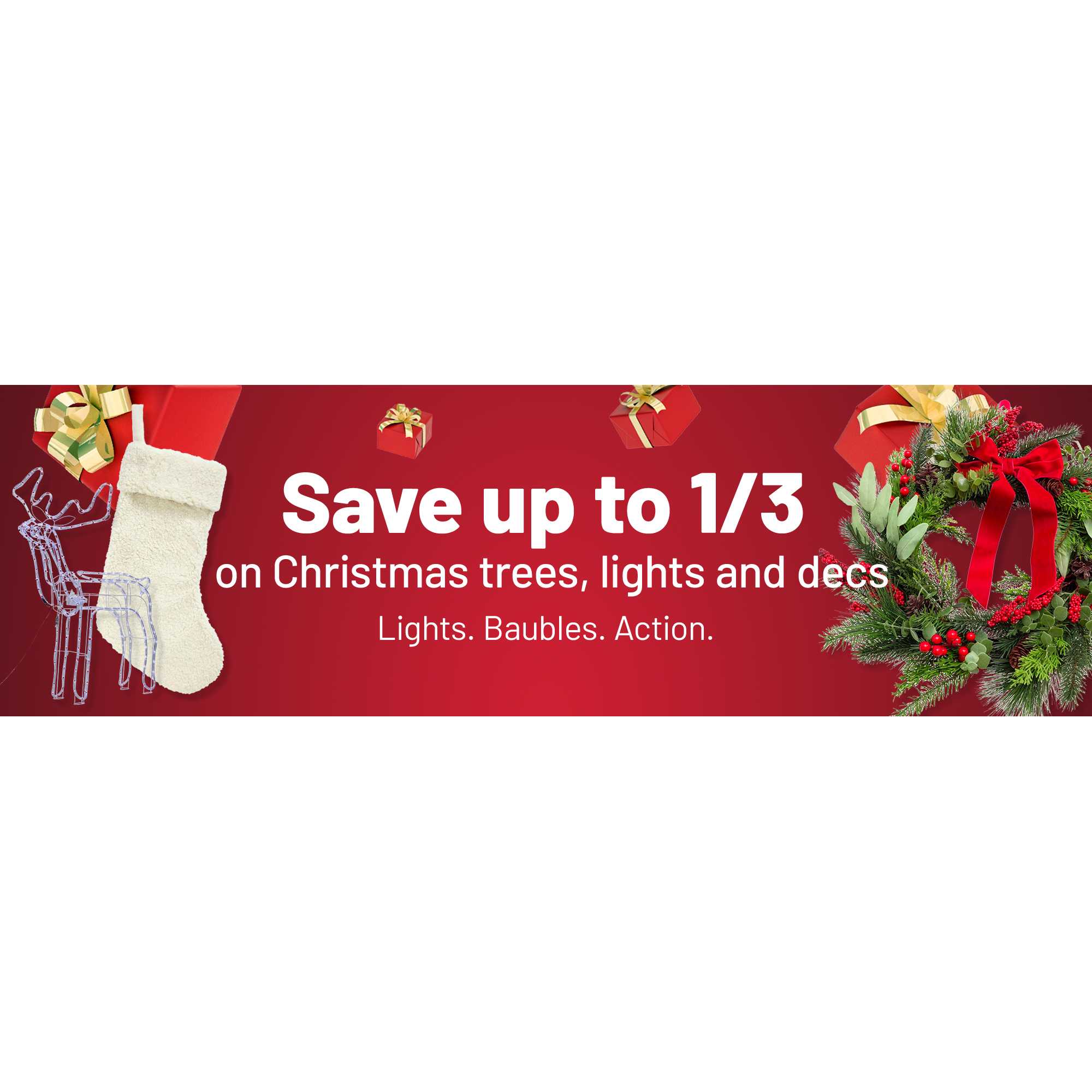Save up to 1/3 on Christmas trees, lights and decs. Lights. Baubles. Action.