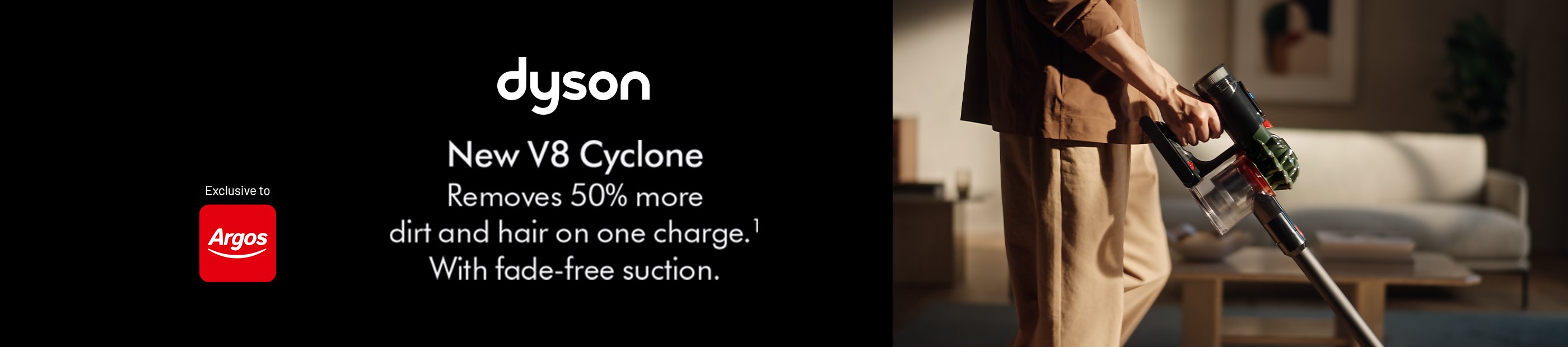Dyson. New V8 Cyclone. Removes 50% more dirt and hair on one charge. With fade-free suction. Exclusive to Argos.