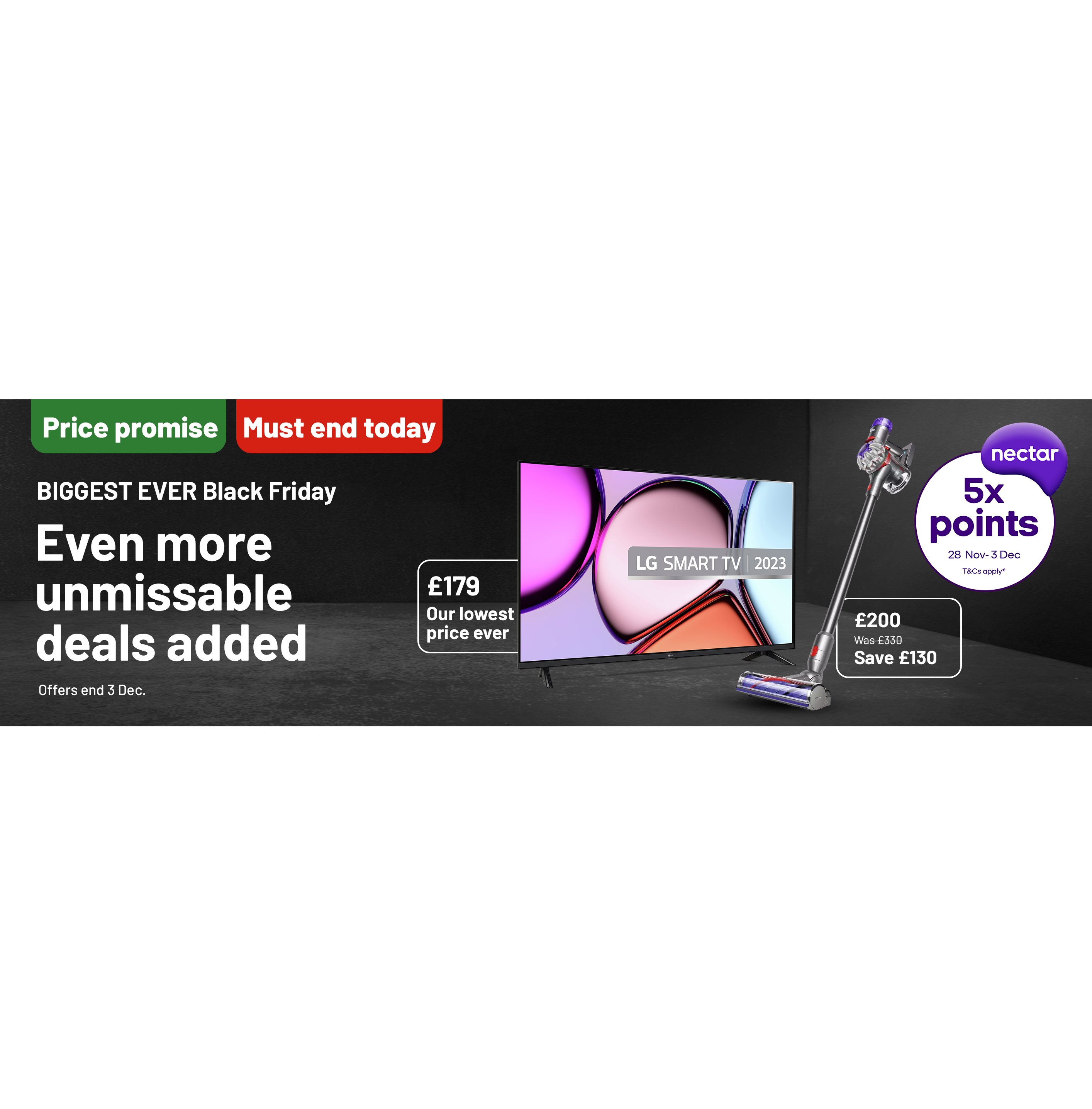 Price promise. Must end today. 5X Nectar points. T&Cs apply*. BIGGEST EVER Black Friday. Even more unmissable deals added. Offers end 3 Dec.