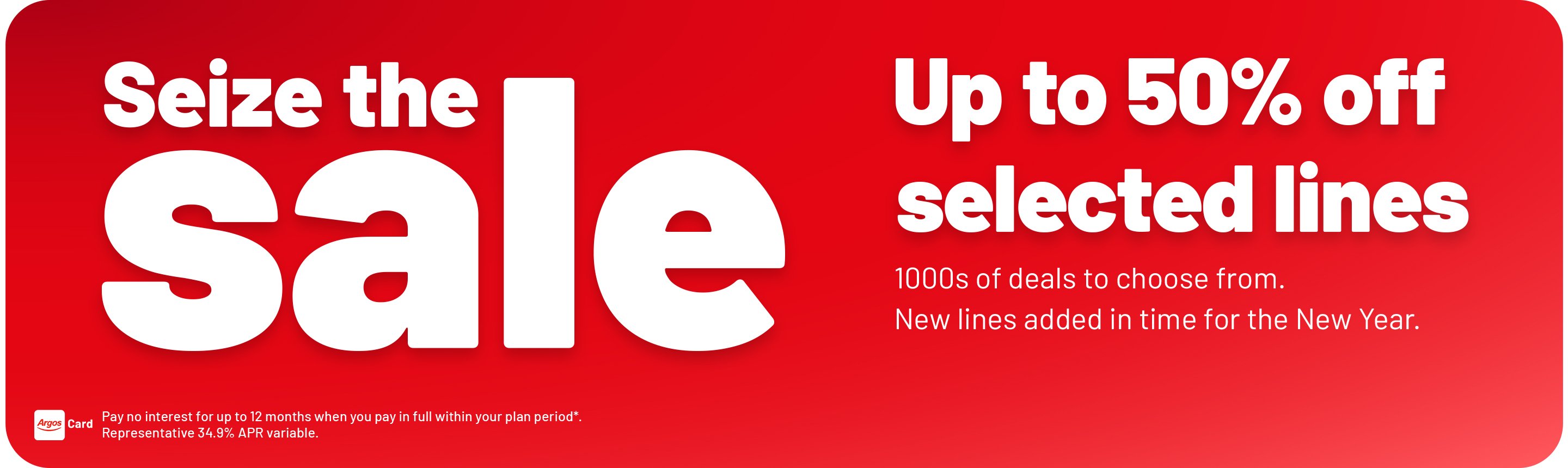 Seize the sale. Up to 50% off. selected lines. 1000s of deals to choose from. New lines added in time for the New Year. Pay no interest for up to 12 months when you pay in full within your plan period*. Representative 34.9% APR variable.