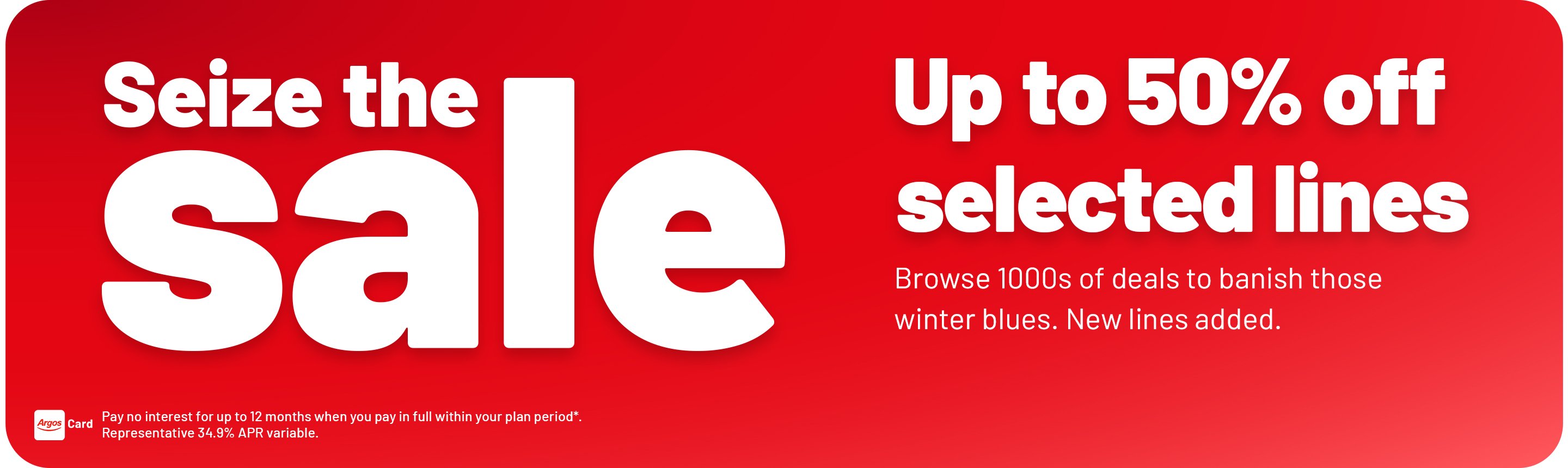 Seize the sale. Up to 50% off. selected lines. Browse 1000s of deals to banish those winter blues. New lines added. Pay no interest for up to 12 months when you pay in full within your plan period*. Representative 34.9% APR variable.