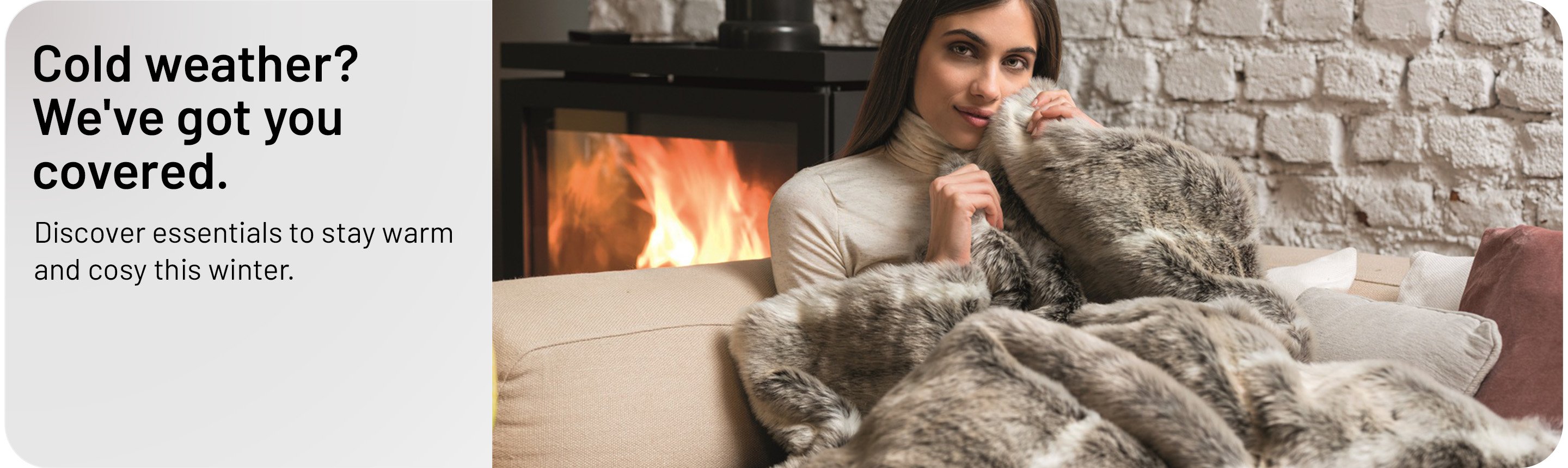 Cold weather? We've got you covered. Discover essentials to stay warm and cosy this winter.