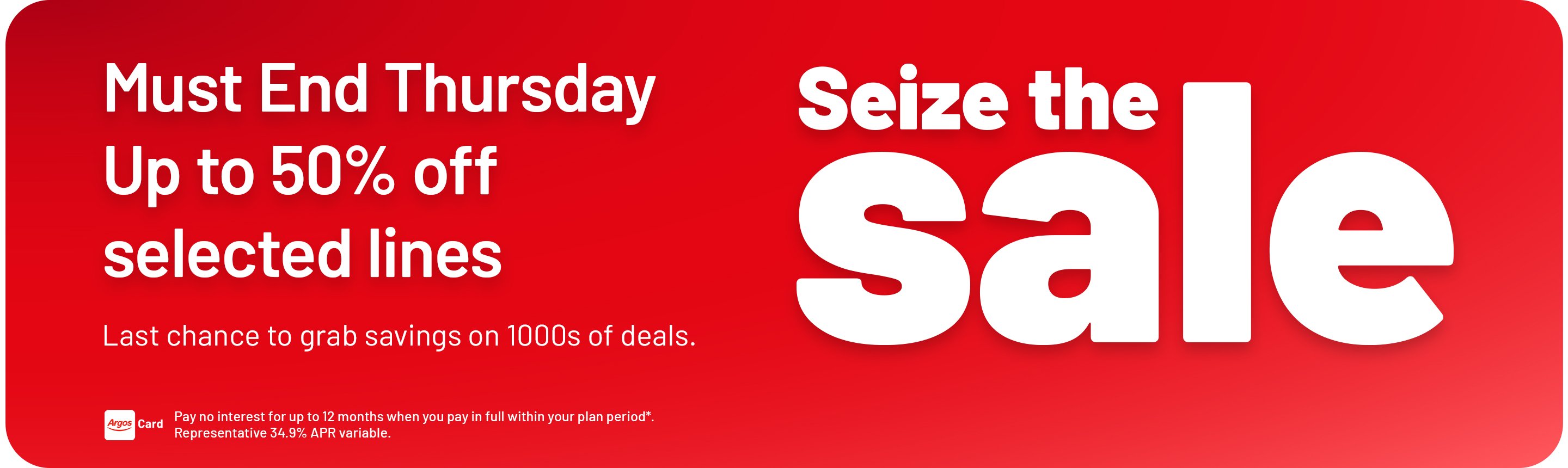 Seize the Sale. Must end Thursday. Up to 50% off selected lines. Last chance to grab savings on 1000s of deals. Pay no interest for up to 12 months when you pay in full within your plan period*. Representative 34.9% APR variable.