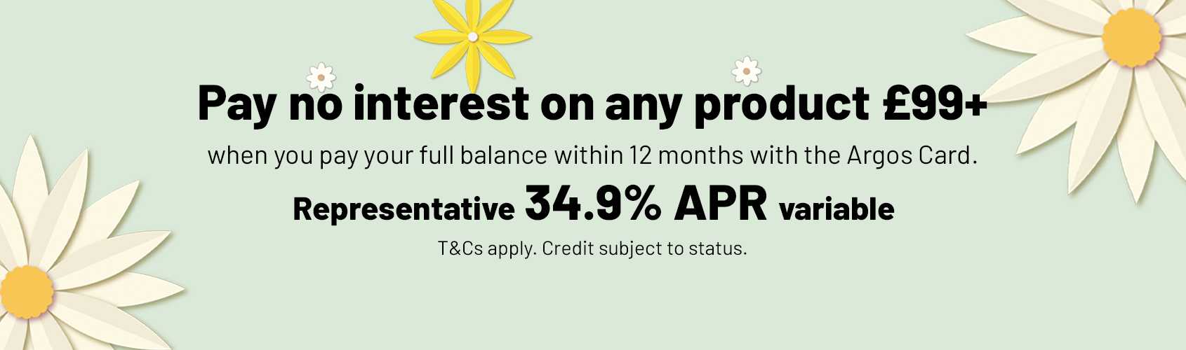 Pay no interest on any product £99+ when you pay your full balance within 12 months with the Argos card. Representative 34.9% APR variable. T&Cs apply. Credit subject to status.