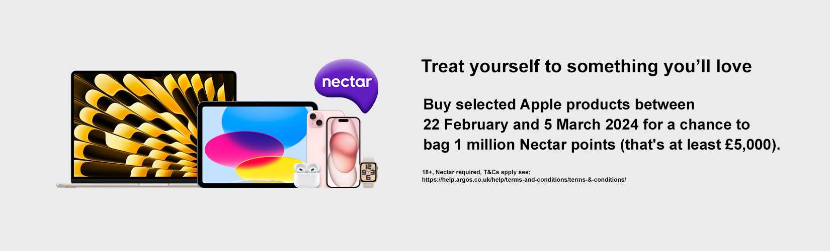 Apple. Nectar. Treat yourself something you"ll love. Buy selected Apple products between 22 Februray and 5 March 2024 for a chance to bag 1 million Nectar points(that's at least £5,000).