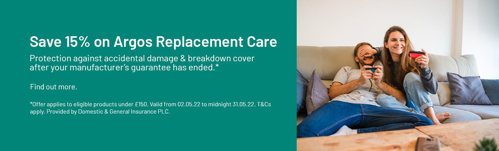 Save 15% on Argos Replacement Care. Protection against accidental damage & breakdown cover after your manufacturer’s guarantee has ended.* Find out more. *Offer applies to eligible products under £150. Valid from 02.05.22 to midnight 31.05.22. T&Cs apply. Provided by Domestic & General Insurance PLC.